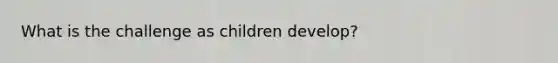 What is the challenge as children develop?