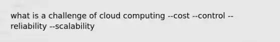 what is a challenge of cloud computing --cost --control --reliability --scalability