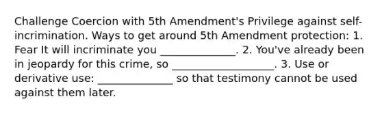 Challenge Coercion with 5th Amendment's Privilege against self-incrimination. Ways to get around 5th Amendment protection: 1. Fear It will incriminate you ______________. 2. You've already been in jeopardy for this crime, so ___________________. 3. Use or derivative use: ______________ so that testimony cannot be used against them later.