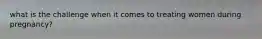 what is the challenge when it comes to treating women during pregnancy?