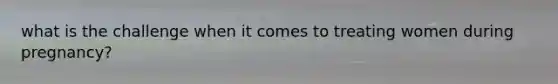 what is the challenge when it comes to treating women during pregnancy?