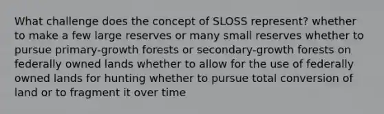 What challenge does the concept of SLOSS represent? whether to make a few large reserves or many small reserves whether to pursue primary-growth forests or secondary-growth forests on federally owned lands whether to allow for the use of federally owned lands for hunting whether to pursue total conversion of land or to fragment it over time