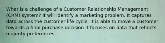 What is a challenge of a Customer Relationship Management (CRM) system? It will identify a marketing problem. It captures data across the customer life cycle. It is able to move a customer towards a final purchase decision It focuses on data that reflects majority preferences.