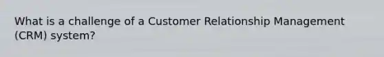 What is a challenge of a Customer Relationship Management (CRM) system?