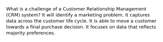 What is a challenge of a Customer Relationship Management (CRM) system? It will identify a marketing problem. It captures data across the customer life cycle. It is able to move a customer towards a final purchase decision. It focuses on data that reflects majority preferences.