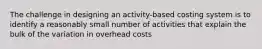 The challenge in designing an activity-based costing system is to identify a reasonably small number of activities that explain the bulk of the variation in overhead costs