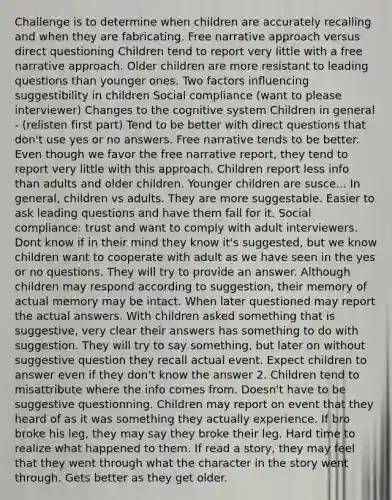 Challenge is to determine when children are accurately recalling and when they are fabricating. Free narrative approach versus direct questioning Children tend to report very little with a free narrative approach. Older children are more resistant to leading questions than younger ones. Two factors influencing suggestibility in children Social compliance (want to please interviewer) Changes to the cognitive system Children in general - (relisten first part) Tend to be better with direct questions that don't use yes or no answers. Free narrative tends to be better. Even though we favor the free narrative report, they tend to report very little with this approach. Children report less info than adults and older children. Younger children are susce... In general, children vs adults. They are more suggestable. Easier to ask leading questions and have them fall for it. Social compliance: trust and want to comply with adult interviewers. Dont know if in their mind they know it's suggested, but we know children want to cooperate with adult as we have seen in the yes or no questions. They will try to provide an answer. Although children may respond according to suggestion, their memory of actual memory may be intact. When later questioned may report the actual answers. With children asked something that is suggestive, very clear their answers has something to do with suggestion. They will try to say something, but later on without suggestive question they recall actual event. Expect children to answer even if they don't know the answer 2. Children tend to misattribute where the info comes from. Doesn't have to be suggestive questionning. Children may report on event that they heard of as it was something they actually experience. If bro broke his leg, they may say they broke their leg. Hard time to realize what happened to them. If read a story, they may feel that they went through what the character in the story went through. Gets better as they get older.