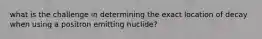 what is the challenge in determining the exact location of decay when using a positron emitting nuclide?