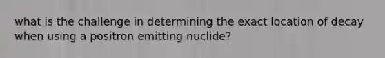 what is the challenge in determining the exact location of decay when using a positron emitting nuclide?