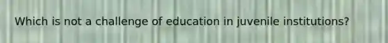 Which is not a challenge of education in juvenile institutions?