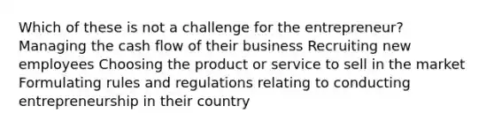 Which of these is not a challenge for the entrepreneur? Managing the cash flow of their business Recruiting new employees Choosing the product or service to sell in the market Formulating rules and regulations relating to conducting entrepreneurship in their country