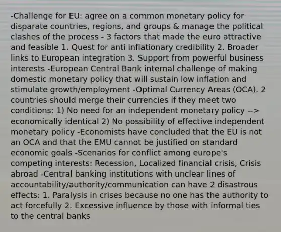 -Challenge for EU: agree on a common monetary policy for disparate countries, regions, and groups & manage the political clashes of the process - 3 factors that made the euro attractive and feasible 1. Quest for anti inflationary credibility 2. Broader links to European integration 3. Support from powerful business interests -European Central Bank internal challenge of making domestic monetary policy that will sustain low inflation and stimulate growth/employment -Optimal Currency Areas (OCA). 2 countries should merge their currencies if they meet two conditions: 1) No need for an independent monetary policy --> economically identical 2) No possibility of effective independent monetary policy -Economists have concluded that the EU is not an OCA and that the EMU cannot be justified on standard economic goals -Scenarios for conflict among europe's competing interests: Recession, Localized financial crisis, Crisis abroad -Central banking institutions with unclear lines of accountability/authority/communication can have 2 disastrous effects: 1. Paralysis in crises because no one has the authority to act forcefully 2. Excessive influence by those with informal ties to the central banks