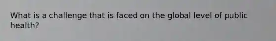 What is a challenge that is faced on the global level of public health?