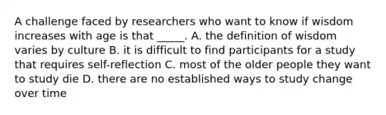 A challenge faced by researchers who want to know if wisdom increases with age is that _____. A. the definition of wisdom varies by culture B. it is difficult to find participants for a study that requires self-reflection C. most of the older people they want to study die D. there are no established ways to study change over time