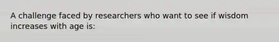 A challenge faced by researchers who want to see if wisdom increases with age is: