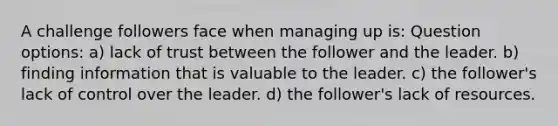 A challenge followers face when managing up is: Question options: a) lack of trust between the follower and the leader. b) finding information that is valuable to the leader. c) the follower's lack of control over the leader. d) the follower's lack of resources.