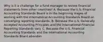 Why is it a challenge for a fund manager to review financial statements from other countries? A. Because the U.S. Financial Accounting Standards Board is in the beginning stages of working with the International Accounting Standards Board on converging reporting standards. B. Because the U.S. Generally Accepted Accounting Principles and the International Financial Reporting Standards vary. C. Because the U.S. Financial Accounting Standards and the International Accounting Standards Board abandon