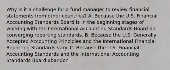 Why is it a challenge for a fund manager to review financial statements from other countries? A. Because the U.S. Financial Accounting Standards Board is in the beginning stages of working with the International Accounting Standards Board on converging reporting standards. B. Because the U.S. Generally Accepted Accounting Principles and the International Financial Reporting Standards vary. C. Because the U.S. Financial Accounting Standards and the International Accounting Standards Board abandon