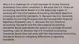 Why is it a challenge for a fund manager to review financial statements from other countries? A. Because the U.S. Financial Accounting Standards Board is in the beginning stages of working with the International Accounting Standards Board on converging reporting standards. B. Because the U.S. Generally Accepted Accounting Principles and the International Financial Reporting Standards vary. C. Because the U.S. Financial Accounting Standards and the International Accounting Standards Board abandoned the project to converge financial reporting rules. D. Because the U.S. Financial Accounting Standards Board does not work with the International Accounting Standards Board on mitigating differences in reporting standards.