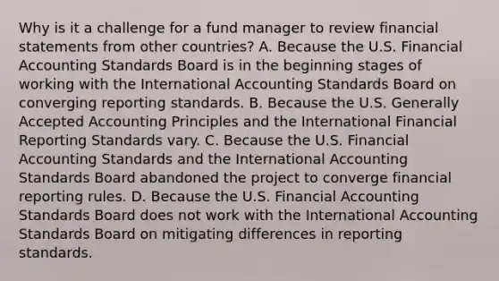 Why is it a challenge for a fund manager to review financial statements from other countries? A. Because the U.S. Financial Accounting Standards Board is in the beginning stages of working with the International Accounting Standards Board on converging reporting standards. B. Because the U.S. Generally Accepted Accounting Principles and the International Financial Reporting Standards vary. C. Because the U.S. Financial Accounting Standards and the International Accounting Standards Board abandoned the project to converge financial reporting rules. D. Because the U.S. Financial Accounting Standards Board does not work with the International Accounting Standards Board on mitigating differences in reporting standards.