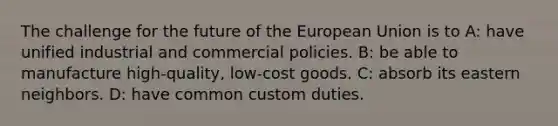 The challenge for the future of the European Union is to A: have unified industrial and commercial policies. B: be able to manufacture high-quality, low-cost goods. C: absorb its eastern neighbors. D: have common custom duties.