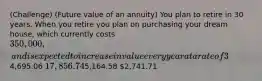 (Challenge) (Future value of an annuity) You plan to retire in 30 years. When you retire you plan on purchasing your dream house, which currently costs 350,000, and is expected to increase in value every year at a rate of 3%. Assuming that your investment can earn 10% annually, how much do you need to invest at the end of each year for the next 30 years to buy the home when you retire?4,695.06 17,856.745,164.58 2,741.71