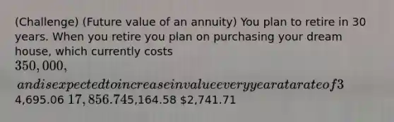 (Challenge) (Future value of an annuity) You plan to retire in 30 years. When you retire you plan on purchasing your dream house, which currently costs 350,000, and is expected to increase in value every year at a rate of 3%. Assuming that your investment can earn 10% annually, how much do you need to invest at the end of each year for the next 30 years to buy the home when you retire?4,695.06 17,856.745,164.58 2,741.71