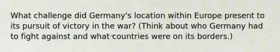 What challenge did Germany's location within Europe present to its pursuit of victory in the war? (Think about who Germany had to fight against and what countries were on its borders.)