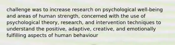 challenge was to increase research on psychological well-being and areas of human strength, concerned with the use of psychological theory, research, and intervention techniques to understand the positive, adaptive, creative, and emotionally fulfilling aspects of human behaviour