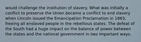 would challenge the institution of slavery. What was initially a conflict to preserve the Union became a conflict to end slavery when Lincoln issued the Emancipation Proclamation in 1863, freeing all enslaved people in the rebellious states. The defeat of the South had a huge impact on the balance of power between the states and the national government in two important ways.