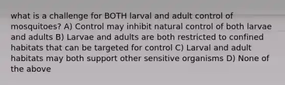 what is a challenge for BOTH larval and adult control of mosquitoes? A) Control may inhibit natural control of both larvae and adults B) Larvae and adults are both restricted to confined habitats that can be targeted for control C) Larval and adult habitats may both support other sensitive organisms D) None of the above