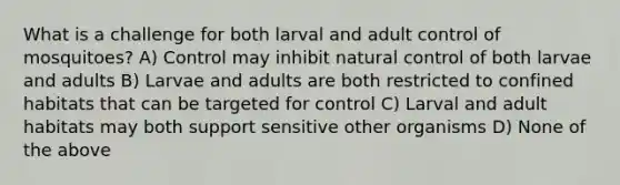 What is a challenge for both larval and adult control of mosquitoes? A) Control may inhibit natural control of both larvae and adults B) Larvae and adults are both restricted to confined habitats that can be targeted for control C) Larval and adult habitats may both support sensitive other organisms D) None of the above