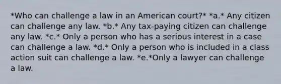 *Who can challenge a law in an American court?* *a.* Any citizen can challenge any law. *b.* Any tax-paying citizen can challenge any law. *c.* Only a person who has a serious interest in a case can challenge a law. *d.* Only a person who is included in a class action suit can challenge a law. *e.*Only a lawyer can challenge a law.