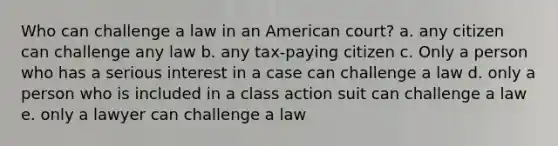 Who can challenge a law in an American court? a. any citizen can challenge any law b. any tax-paying citizen c. Only a person who has a serious interest in a case can challenge a law d. only a person who is included in a class action suit can challenge a law e. only a lawyer can challenge a law