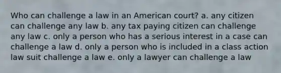 Who can challenge a law in an American court? a. any citizen can challenge any law b. any tax paying citizen can challenge any law c. only a person who has a serious interest in a case can challenge a law d. only a person who is included in a class action law suit challenge a law e. only a lawyer can challenge a law