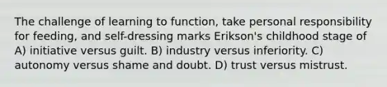 The challenge of learning to function, take personal responsibility for feeding, and self-dressing marks Erikson's childhood stage of A) initiative versus guilt. B) industry versus inferiority. C) autonomy versus shame and doubt. D) trust versus mistrust.