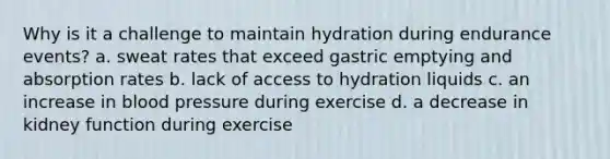 Why is it a challenge to maintain hydration during endurance events? a. sweat rates that exceed gastric emptying and absorption rates b. lack of access to hydration liquids c. an increase in blood pressure during exercise d. a decrease in kidney function during exercise