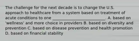 The challenge for the next decade is to change the U.S. approach to healthcare from a system based on treatment of acute conditions to one ___________________________. A. based on 'wellness' and more choice in providers B. based on diversity and prevention C. based on disease prevention and health promotion D. based on financial stability