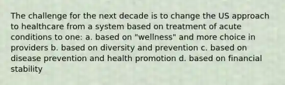 The challenge for the next decade is to change the US approach to healthcare from a system based on treatment of acute conditions to one: a. based on "wellness" and more choice in providers b. based on diversity and prevention c. based on disease prevention and health promotion d. based on financial stability