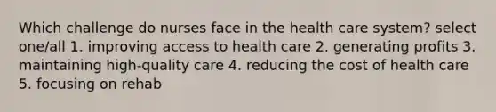 Which challenge do nurses face in the health care system? select one/all 1. improving access to health care 2. generating profits 3. maintaining high-quality care 4. reducing the cost of health care 5. focusing on rehab