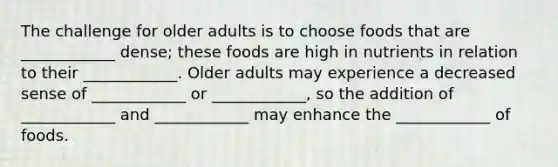 The challenge for older adults is to choose foods that are ____________ dense; these foods are high in nutrients in relation to their ____________. Older adults may experience a decreased sense of ____________ or ____________, so the addition of ____________ and ____________ may enhance the ____________ of foods.