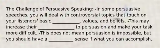 The Challenge of Persuasive Speaking: -In some persuasive speeches, you will deal with controversial topics that touch on your listeners' basic ____________, values, and beliefs. -This may increase their ________________ to persuasion and make your task more difficult. -This does not mean persuasion is impossible, but you should have a ___________ sense if what you can accomplish.