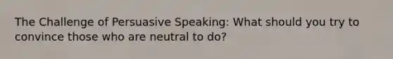 The Challenge of Persuasive Speaking: What should you try to convince those who are neutral to do?