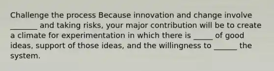 Challenge the process Because innovation and change involve _______ and taking risks, your major contribution will be to create a climate for experimentation in which there is _____ of good ideas, support of those ideas, and the willingness to ______ the system.