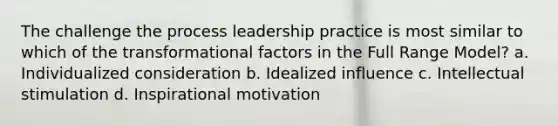 The challenge the process leadership practice is most similar to which of the transformational factors in the Full Range Model? a. Individualized consideration b. Idealized influence c. Intellectual stimulation d. Inspirational motivation