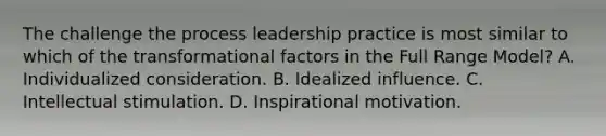 The challenge the process leadership practice is most similar to which of the transformational factors in the Full Range Model? A. Individualized consideration. B. Idealized influence. C. Intellectual stimulation. D. Inspirational motivation.