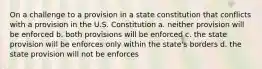 On a challenge to a provision in a state constitution that conflicts with a provision in the U.S. Constitution a. neither provision will be enforced b. both provisions will be enforced c. the state provision will be enforces only within the state's borders d. the state provision will not be enforces