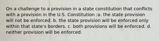 On a challenge to a provision in a state constitution that conflicts with a provision in the U.S. Constitution :a. the state provision will not be enforced. b. the state provision will be enforced only within that state's borders. c. both provisions will be enforced. d. neither provision will be enforced.