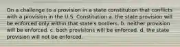 On a challenge to a provision in a state constitution that conflicts with a provision in the U.S. Constitution a. the state provision will be enforced only within that state's borders. b. neither provision will be enforced. c. both provisions will be enforced. d. the state provision will not be enforced.