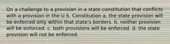 On a challenge to a provision in a state constitution that conflicts with a provision in the U.S. Constitution a. the state provision will be enforced only within that state's borders. b. neither provision will be enforced. c. both provisions will be enforced. d. the state provision will not be enforced.